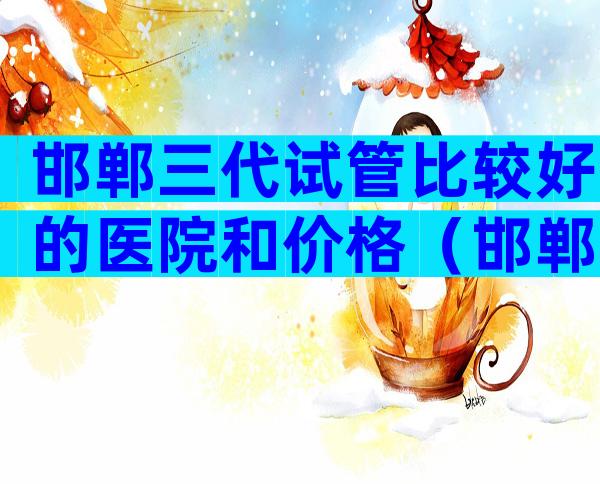邯郸三代试管比较好的医院和价格（邯郸试管哪家医院好）