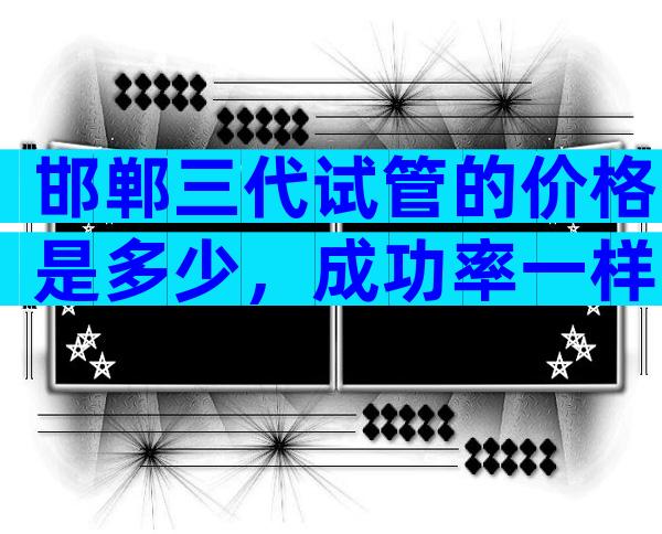 邯郸三代试管的价格是多少，成功率一样吗