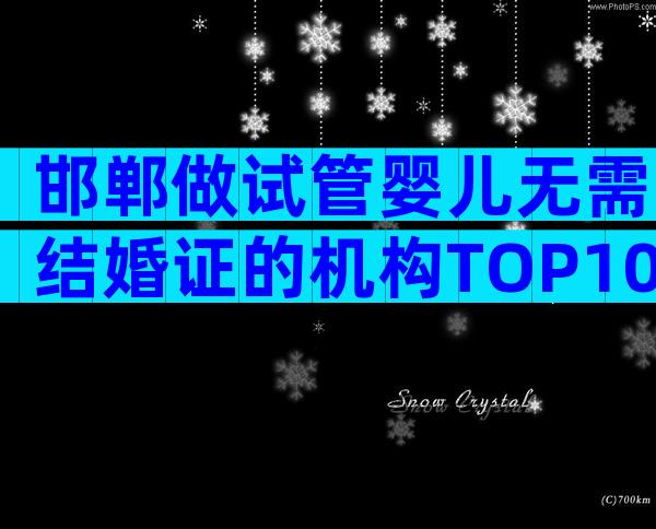 邯郸做试管婴儿无需结婚证的机构TOP10，24小时实时推荐