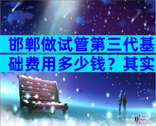 邯郸做试管第三代基础费用多少钱？其实并不贵
