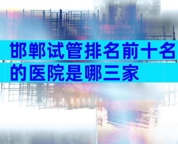 邯郸试管排名前十名的医院是哪三家