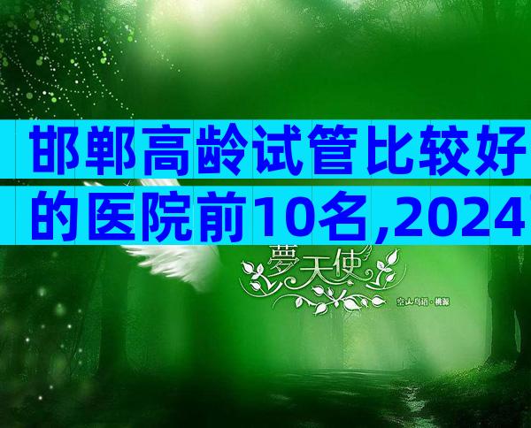 邯郸高龄试管比较好的医院前10名,2024高龄试管医院指南