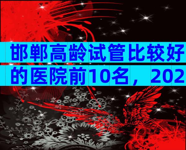 邯郸高龄试管比较好的医院前10名，2024高龄试管医院指南