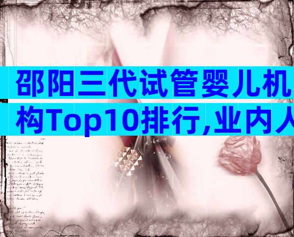 邵阳三代试管婴儿机构Top10排行,业内人都不说的真相