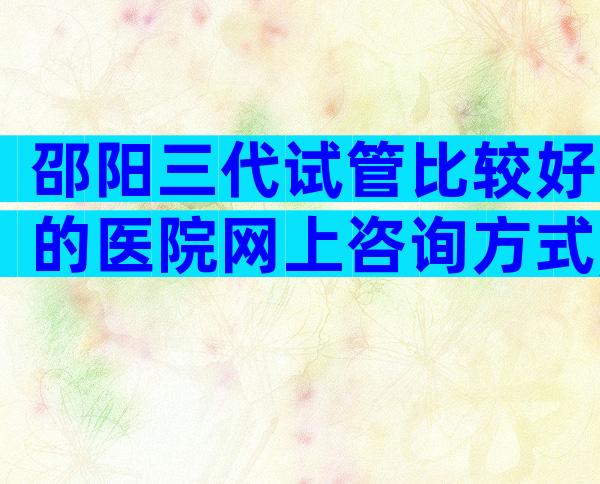 邵阳三代试管比较好的医院网上咨询方式,成功率、费用一看便知