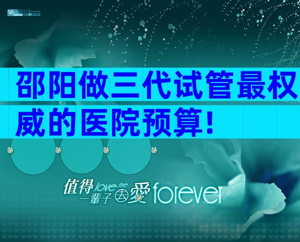 邵阳做三代试管最权威的医院预算!