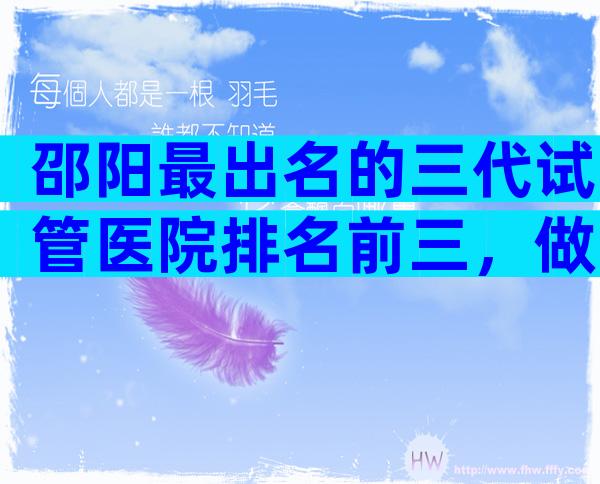 邵阳最出名的三代试管医院排名前三，做试管婴儿好的全在这里