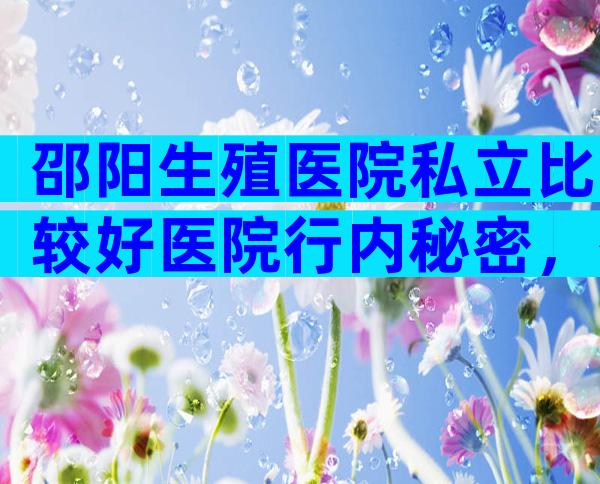 邵阳生殖医院私立比较好医院行内秘密，有几家可以做三代？