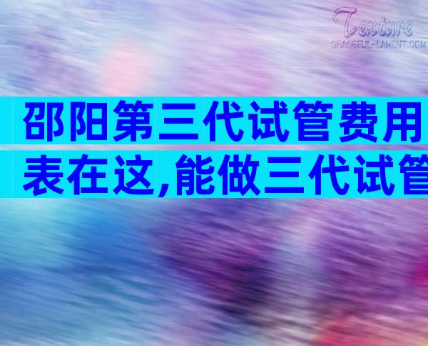 邵阳第三代试管费用表在这,能做三代试管吗
