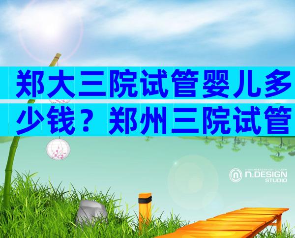 郑大三院试管婴儿多少钱？郑州三院试管婴儿费用