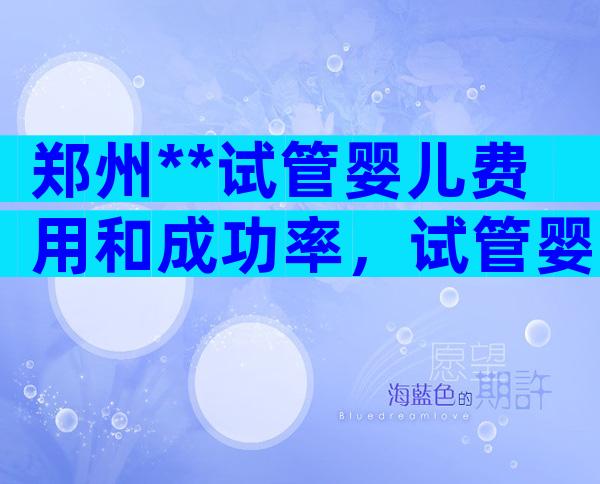 郑州**试管婴儿费用和成功率，试管婴儿多少钱？