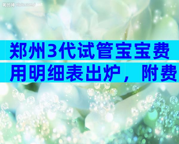 郑州3代试管宝宝费用明细表出炉，附费用成功率数据