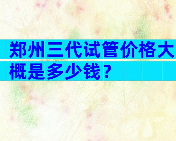 郑州三代试管价格大概是多少钱？