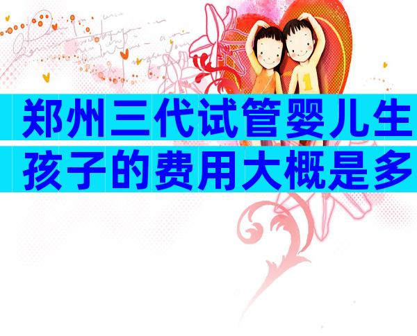 郑州三代试管婴儿生孩子的费用大概是多少？