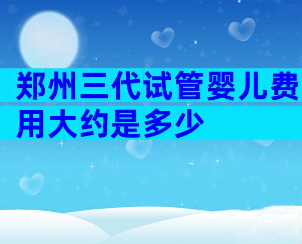 郑州三代试管婴儿费用大约是多少
