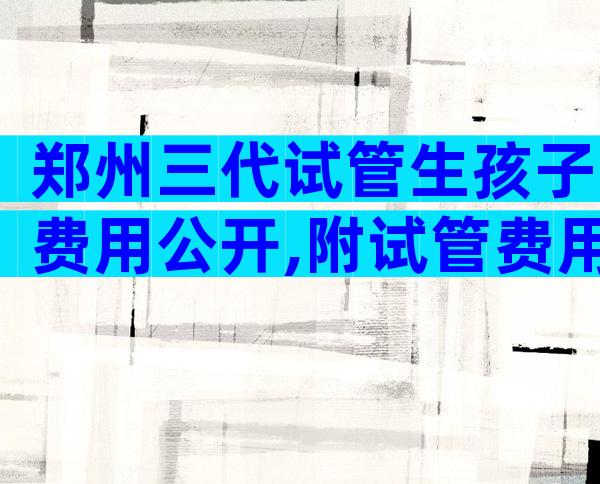 郑州三代试管生孩子费用公开,附试管费用明细指南