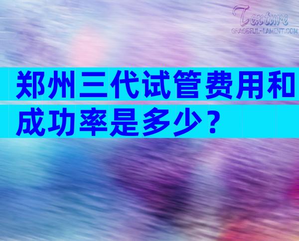 郑州三代试管费用和成功率是多少？