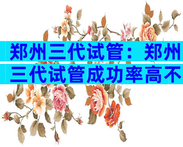 郑州三代试管：郑州三代试管成功率高不高？