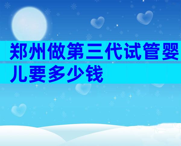 郑州做第三代试管婴儿要多少钱