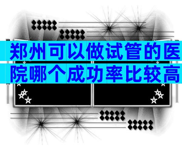 郑州可以做试管的医院哪个成功率比较高,成功率大概多少