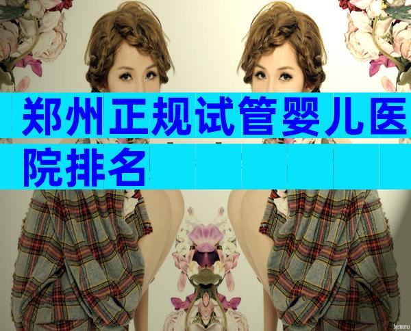 郑州正规试管婴儿医院排名