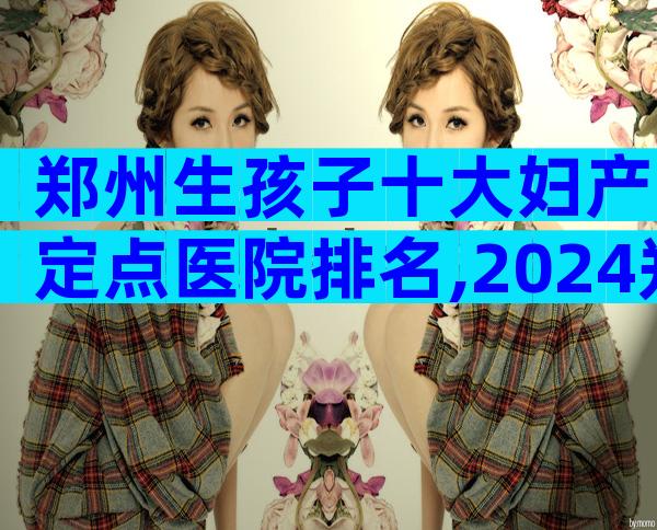 郑州生孩子十大妇产定点医院排名,2024郑州生孩子十大医院排名