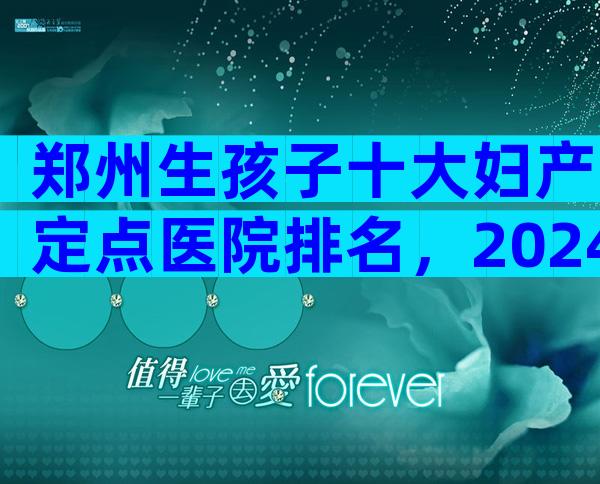 郑州生孩子十大妇产定点医院排名，2024郑州生孩子十大医院排名