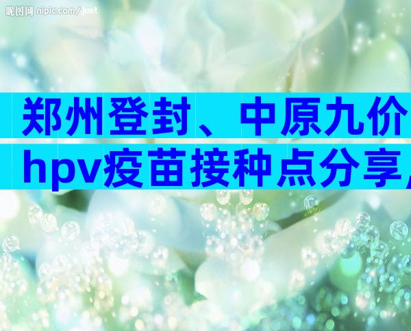 郑州登封、中原九价hpv疫苗接种点分享,速度比网上快