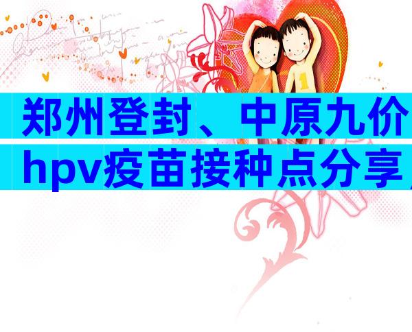 郑州登封、中原九价hpv疫苗接种点分享，速度比网上快