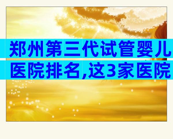 郑州第三代试管婴儿医院排名,这3家医院医生试管技术好!