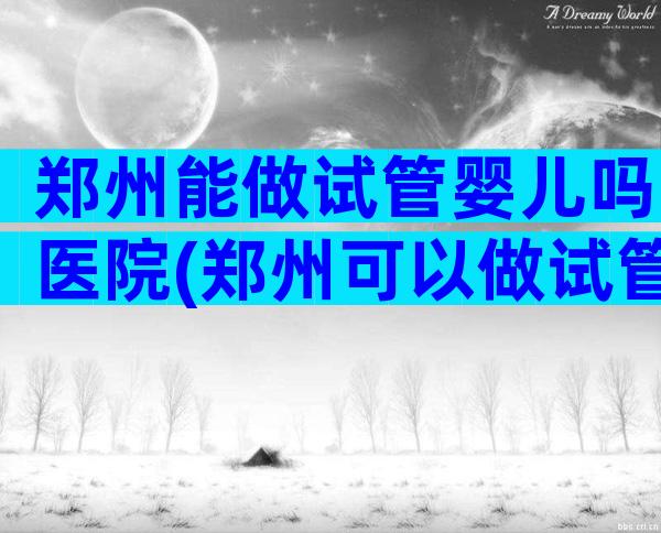 郑州能做试管婴儿吗医院(郑州可以做试管婴儿的医院)