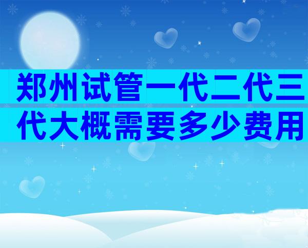 郑州试管一代二代三代大概需要多少费用？