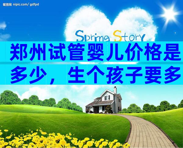 郑州试管婴儿价格是多少，生个孩子要多少钱？
