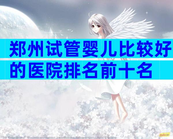 郑州试管婴儿比较好的医院排名前十名