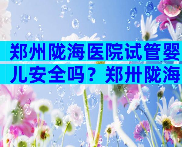 郑州陇海医院试管婴儿安全吗？郑卅陇海医院
