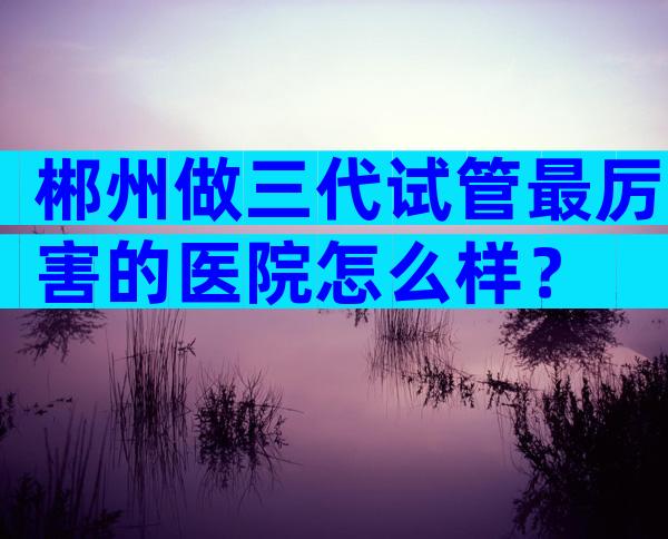 郴州做三代试管最厉害的医院怎么样？
