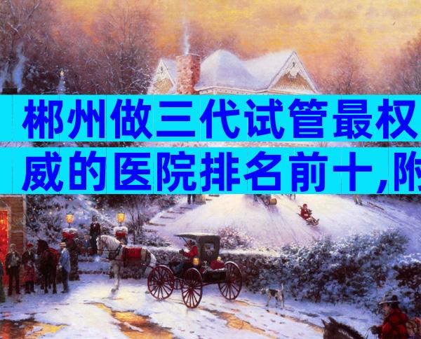 郴州做三代试管最权威的医院排名前十,附郴州三代试管医院
