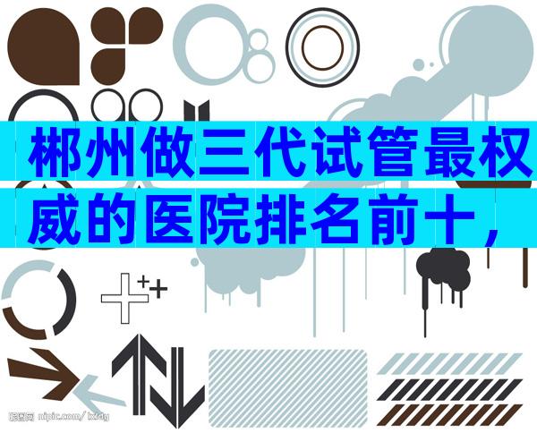 郴州做三代试管最权威的医院排名前十，附郴州三代试管医院