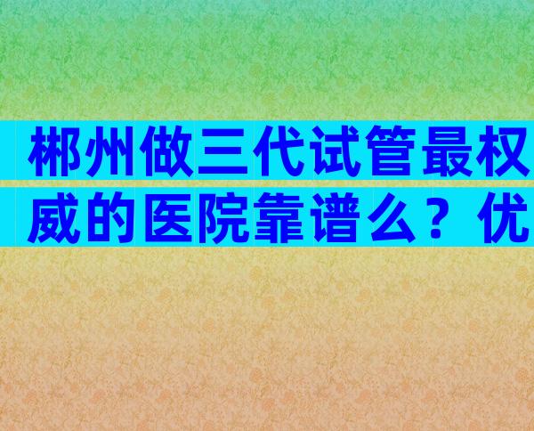 郴州做三代试管最权威的医院靠谱么？优势服务一览无余