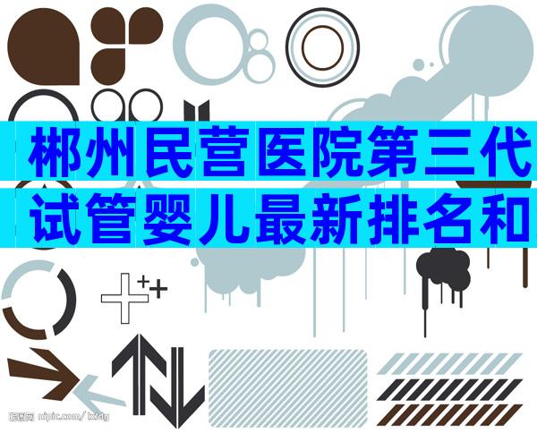郴州民营医院第三代试管婴儿最新排名和综合排名？