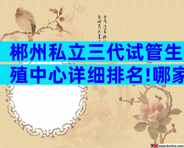 郴州私立三代试管生殖中心详细排名!哪家技术更强