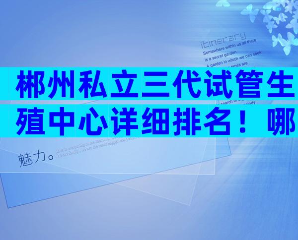 郴州私立三代试管生殖中心详细排名！哪家技术更强