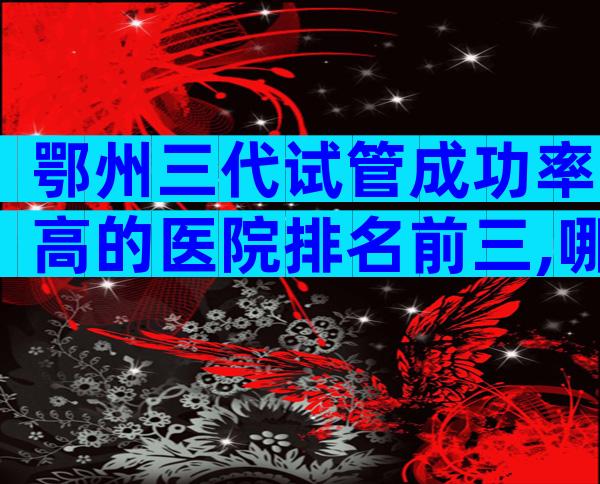 鄂州三代试管成功率高的医院排名前三,哪家排名好看完便知
