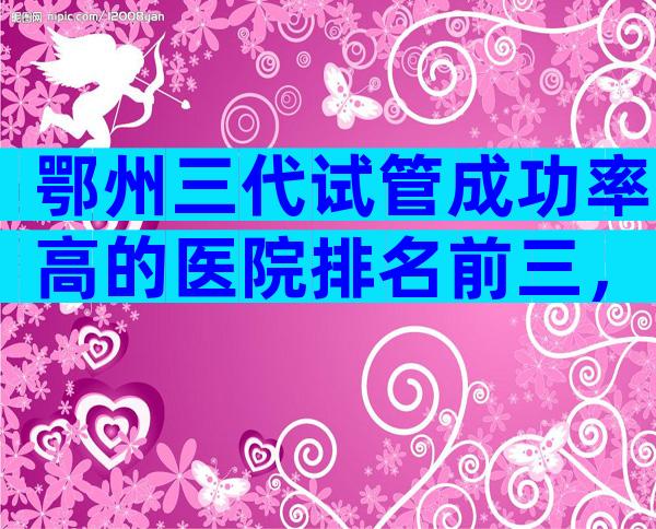 鄂州三代试管成功率高的医院排名前三，哪家排名好看完便知