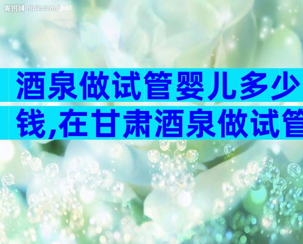 酒泉做试管婴儿多少钱,在甘肃酒泉做试管婴儿成功率有多高!