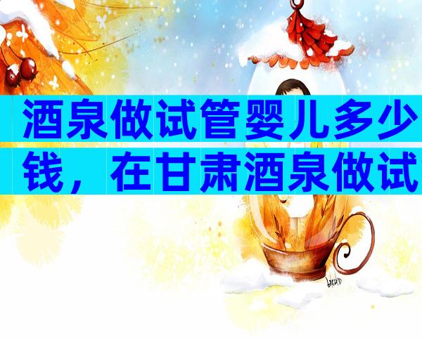 酒泉做试管婴儿多少钱，在甘肃酒泉做试管婴儿成功率有多高！