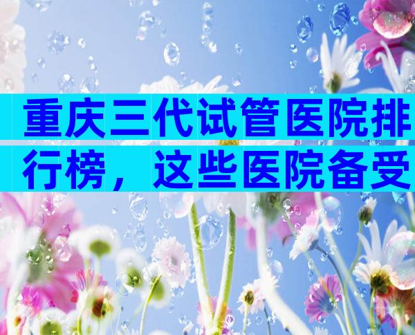 重庆三代试管医院排行榜，这些医院备受好评