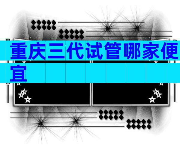重庆三代试管哪家便宜