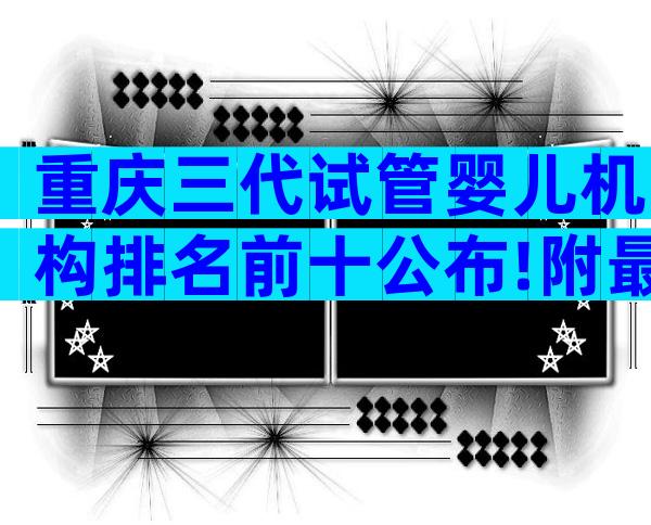 重庆三代试管婴儿机构排名前十公布!附最新排名榜单