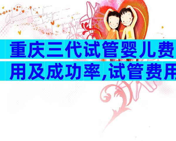 重庆三代试管婴儿费用及成功率,试管费用选择正规生殖医院